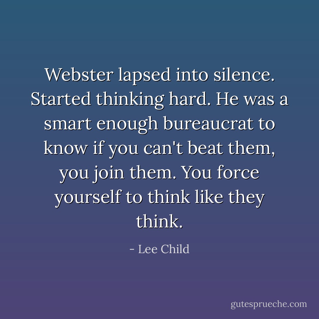 Webster lapsed into silence. Started thinking hard. He was a smart enough bureaucrat to know if you can't beat them, you join them. You force yourself to think like they think. - Lee Child