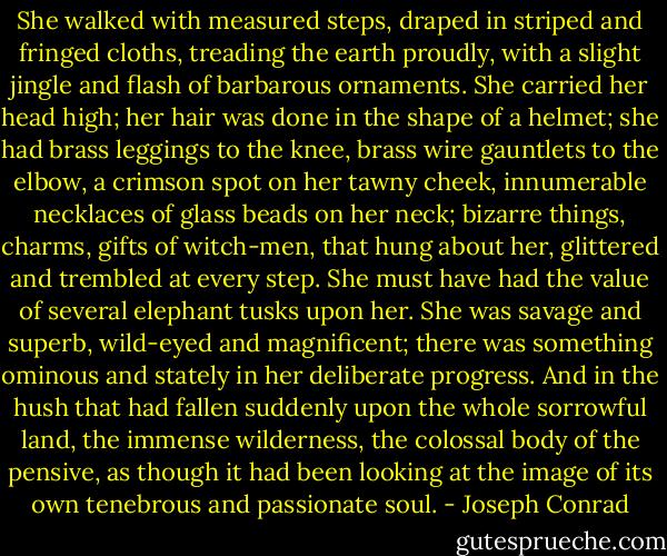 She walked with measured steps, draped in striped and fringed cloths, treading the earth proudly, with a slight jingle and flash of barbarous ornaments. She carried her head high; her hair was done in the shape of a helmet; she had brass leggings to the knee, brass wire gauntlets to the elbow, a crimson spot on her tawny cheek, innumerable necklaces of glass beads on her neck; bizarre things, charms, gifts of witch-men, that hung about her, glittered and trembled at every step. She must have had the value of several elephant tusks upon her. She was savage and superb, wild-eyed and magnificent; there was something ominous and stately in her deliberate progress. And in the hush that had fallen suddenly upon the whole sorrowful land, the immense wilderness, the colossal body of the pensive, as though it had been looking at the image of its own tenebrous and passionate soul. - Joseph Conrad