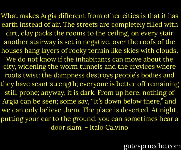 What makes Argia different from other cities is that it has earth instead of air. The streets are completely filled with dirt, clay packs the rooms to the ceiling, on every stair another stairway is set in negative, over the roofs of the houses hang layers of rocky terrain like skies with clouds. We do not know if the inhabitants can move about the city, widening the worm tunnels and the crevices where roots twist: the dampness destroys people’s bodies and they have scant strength; everyone is better off remaining still, prone; anyway, it is dark.<br />From up here, nothing of Argia can be seen; some say, “It’s down below there,” and we can only believe them. The place is deserted. At night, putting your ear to the ground, you can sometimes hear a door slam. - Italo Calvino