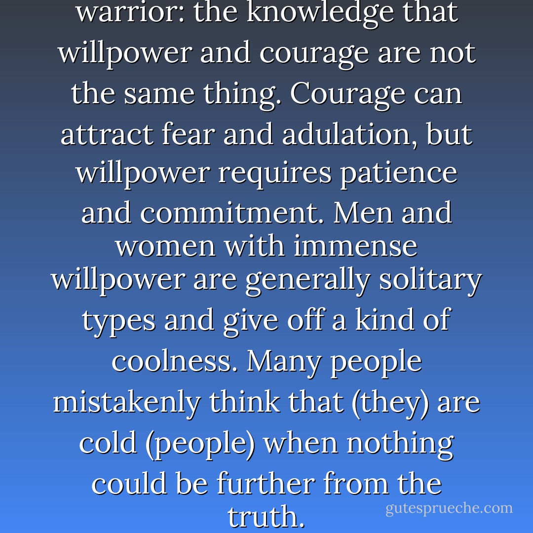 That is what marks out the warrior: the knowledge that willpower and courage are not the same thing. Courage can attract fear and adulation, but willpower requires patience and commitment. Men and women with immense willpower are generally solitary types and give off a kind of coolness. Many people mistakenly think that (they) are cold (people) when nothing could be further from the truth. - Paulo Coelho