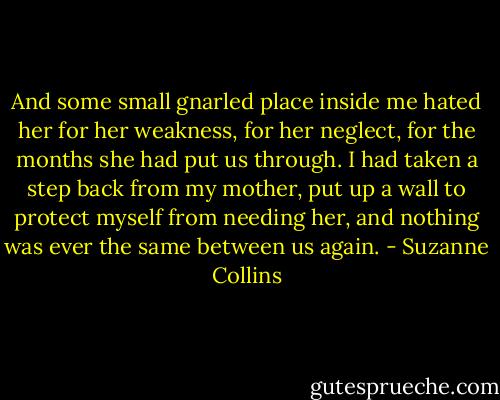 And some small gnarled place inside me hated her for her weakness, for her neglect, for the months she had put us through. I had taken a step back from my mother, put up a wall to protect myself from needing her, and nothing was ever the same between us again. - Suzanne Collins