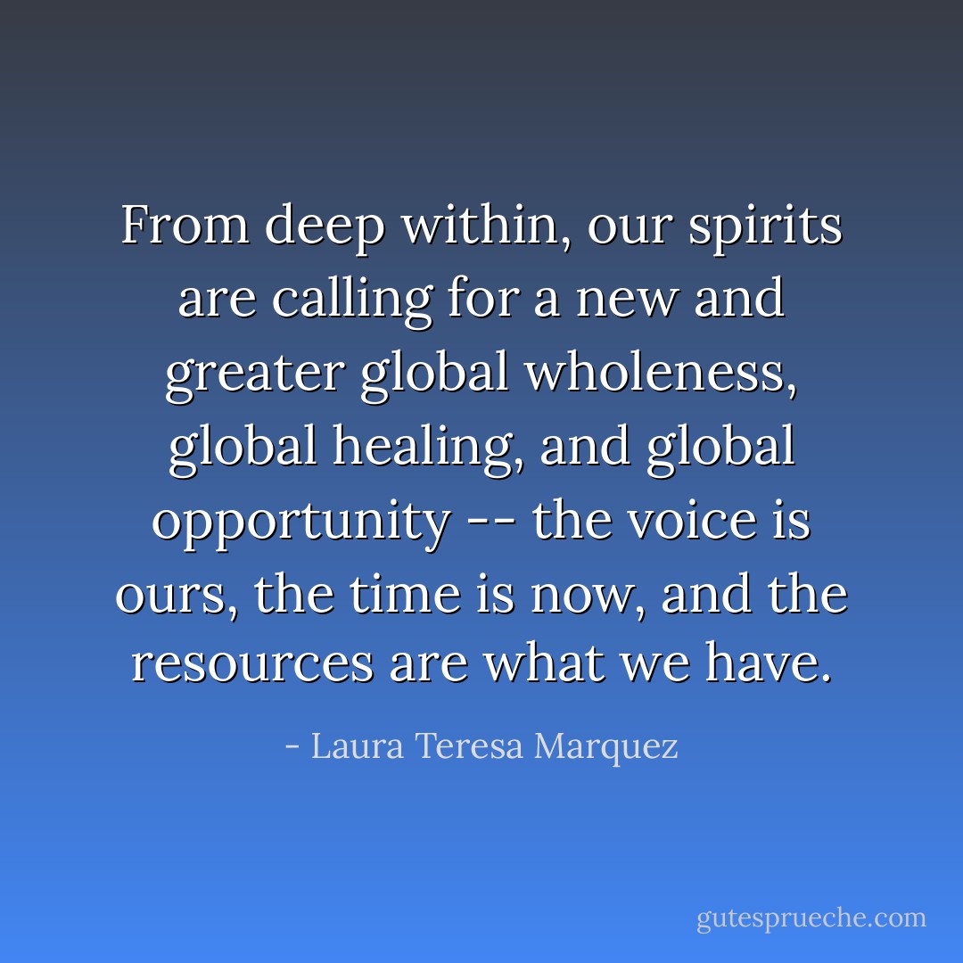 From deep within, our spirits are calling for a new and greater global wholeness, global healing, and global opportunity -- the voice is ours, the time is now, and the resources are what we have. - Laura Teresa Marquez