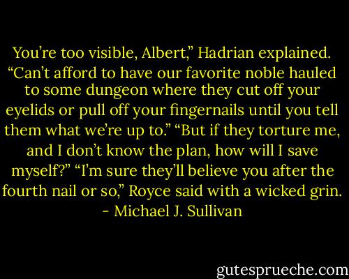 You’re too visible, Albert,” Hadrian explained. “Can’t afford to have our favorite noble hauled to some dungeon where they cut off your eyelids or pull off your fingernails until you tell them what we’re up to.”<br />“But if they torture me, and I don’t know the plan, how will I save myself?”<br />“I’m sure they’ll believe you after the fourth nail or so,” Royce said with a wicked grin. - Michael J. Sullivan