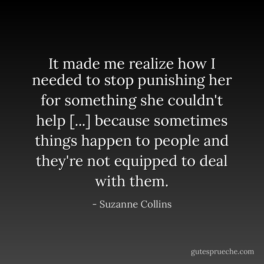 It made me realize how I needed to stop punishing her for something she couldn't help [...] because sometimes things happen to people and they're not equipped to deal with them. - Suzanne Collins