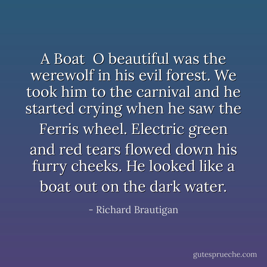 A Boat<br /><br />O beautiful<br />was the werewolf<br />in his evil forest.<br />We took him<br />to the carnival<br />and he started<br />crying<br />when he saw<br />the Ferris wheel.<br />Electric<br />green and red tears<br />flowed down<br />his furry cheeks.<br />He looked<br />like a boat<br />out on the dark<br />water. - Richard Brautigan