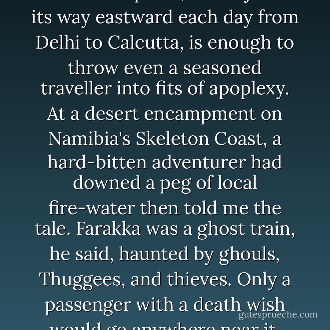 The mere mention of the Farakka Express, which jerks its way eastward each day from Delhi to Calcutta, is enough to throw even a seasoned traveller into fits of apoplexy. At a desert encampment on Namibia's Skeleton Coast, a hard-bitten adventurer had downed a peg of local fire-water then told me the tale. Farakka was a ghost train, he said, haunted by ghouls, Thuggees, and thieves. Only a passenger with a death wish would go anywhere near it. - Tahir Shah