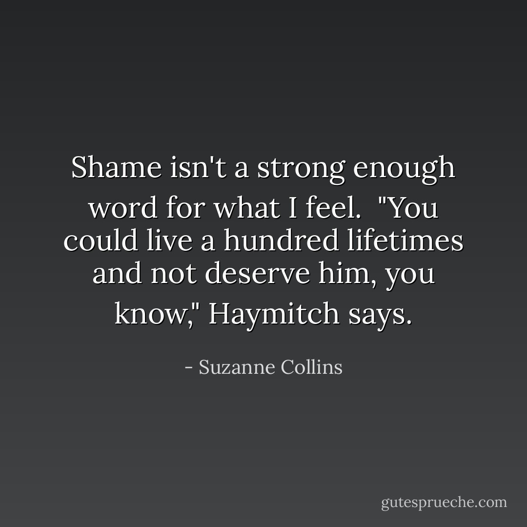 Shame isn't a strong enough word for what I feel. <br />"You could live a hundred lifetimes and not deserve him, you know," Haymitch says. - Suzanne Collins