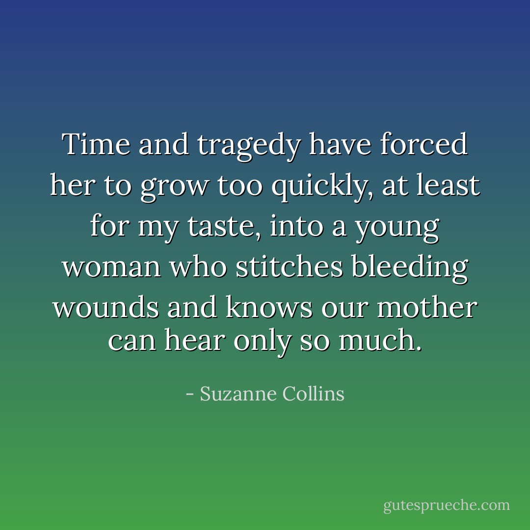 Time and tragedy have forced her to grow too quickly, at least for my taste, into a young woman who stitches bleeding wounds and knows our mother can hear only so much. - Suzanne Collins