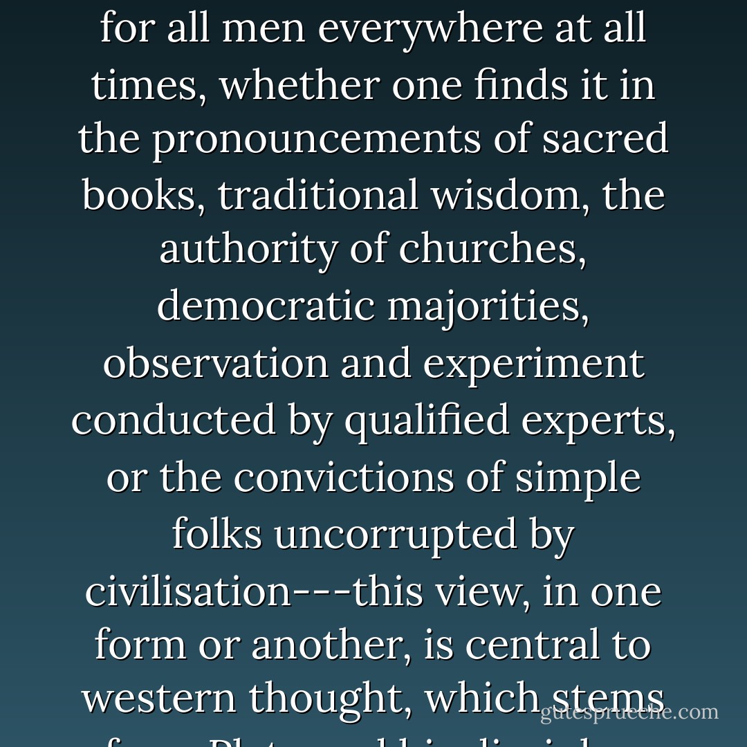 The view that the truth is one and undivided, and the same for all men everywhere at all times, whether one finds it in the pronouncements of sacred books, traditional wisdom, the authority of churches, democratic majorities, observation and experiment conducted by qualified experts, or the convictions of simple folks uncorrupted by civilisation---this view, in one form or another, is central to western thought, which stems from Plato and his disciples. - Isaiah Berlin