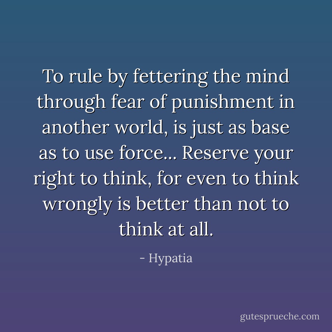 To rule by fettering the mind through fear of punishment in another world, is just as base as to use force... Reserve your right to think, for even to think wrongly is better than not to think at all. - Hypatia