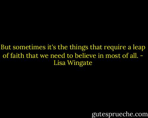 But sometimes it's the things that require a leap of faith that we need to believe in most of all. - Lisa Wingate