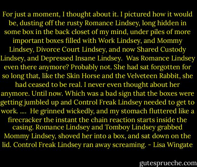For just a moment, I thought about it. I pictured how it would be, dusting off the rusty Romance Lindsey, long hidden in some box in the back closet of my mind, under piles of more important boxes filled with Work Lindsey, and Mommy Lindsey, Divorce Court Lindsey, and now Shared Custody Lindsey, and Depressed Insane Lindsey.<br /><br />Was Romance Lindsey even there anymore? Probably not. She had sat forgotten for so long that, like the Skin Horse and the Velveteen Rabbit, she had ceased to be real. I never even thought about her anymore. Until now. Which was a bad sign that the boxes were getting jumbled up and Control Freak Lindsey needed to get to work.<br />....<br /><br />He grinned wickedly, and my stomach fluttered like a firecracker the instant the chain reaction starts inside the casing. Romance Lindsey and Tomboy Lindsey grabbed Mommy Lindsey, shoved her into a box, and sat down on the lid. Control Freak Lindsey ran away screaming. - Lisa Wingate