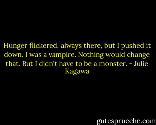 Hunger flickered, always there, but I pushed it down. I was a vampire. Nothing would change that. But I didn't have to be a monster. - Julie Kagawa