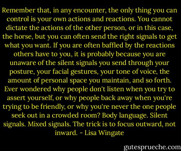 Remember that, in any encounter, the only thing you can control is your own actions and reactions. You cannot dictate the actions of the other person, or in this case, the horse, but you can often send the right signals to get what you want. If you are often baffled by the reactions others have to you, it is probably because you are unaware of the silent signals you send through your posture, your facial gestures, your tone of voice, the amount of personal space you maintain, and so forth. Ever wondered why people don't listen when you try to assert yourself, or why people back away when you're trying to be friendly, or why you're never the one people seek out in a crowded room? Body language. Silent signals. Mixed signals. The trick is to focus outward, not inward. - Lisa Wingate