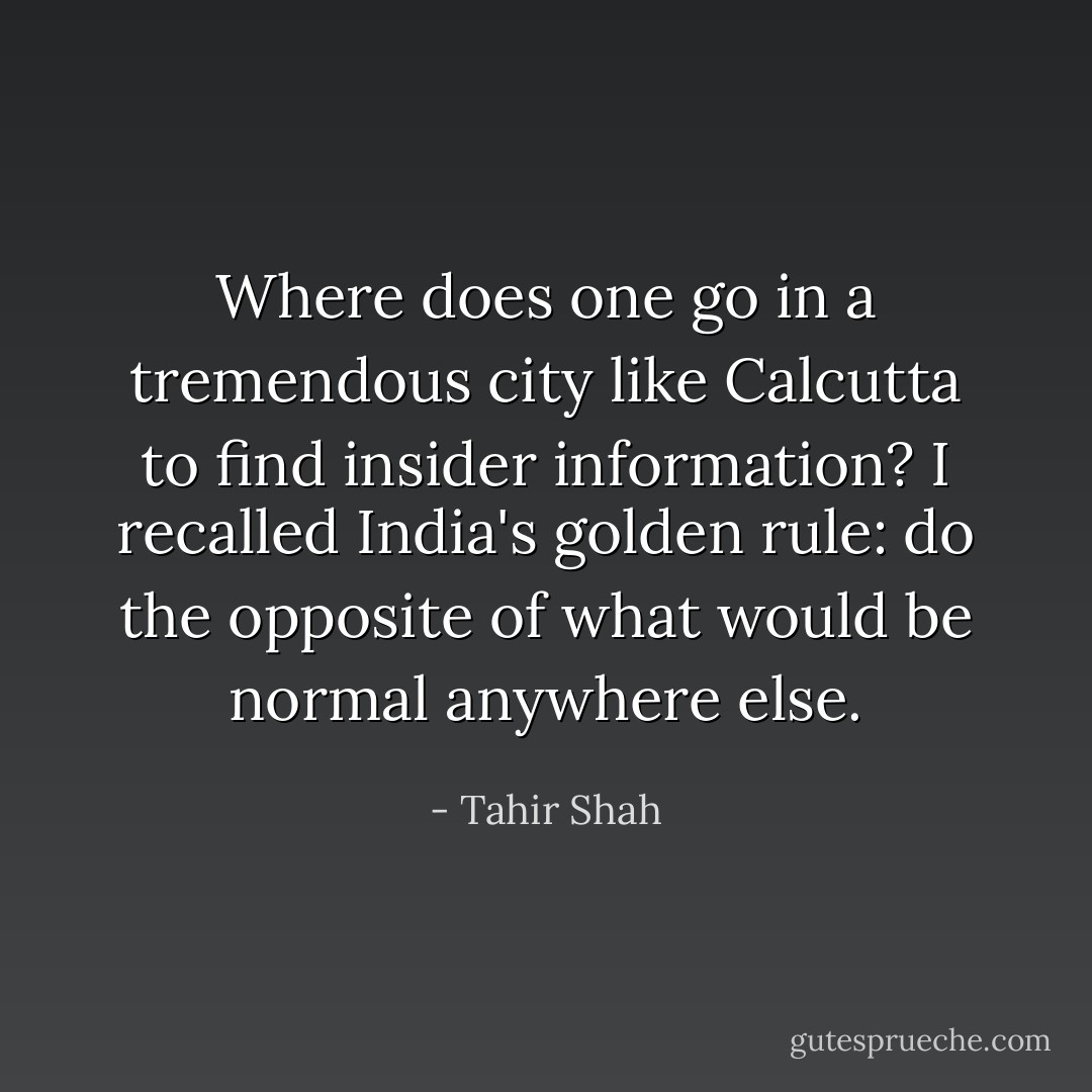 Where does one go in a tremendous city like Calcutta to find insider information? I recalled India's golden rule: do the opposite of what would be normal anywhere else. - Tahir Shah