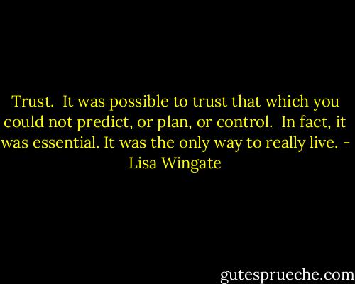 Trust.<br /><br />It was possible to trust that which you could not predict, or plan, or control.<br /><br />In fact, it was essential. It was the only way to really live. - Lisa Wingate