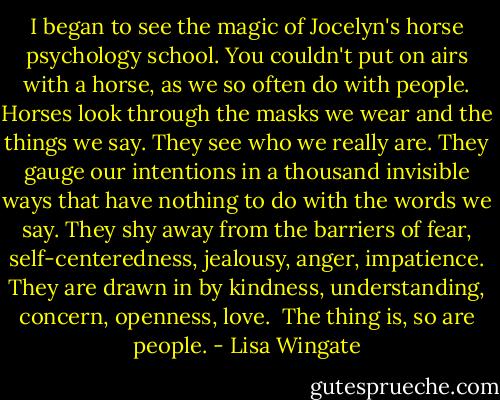 I began to see the magic of Jocelyn's horse psychology school. You couldn't put on airs with a horse, as we so often do with people. Horses look through the masks we wear and the things we say. They see who we really are. They gauge our intentions in a thousand invisible ways that have nothing to do with the words we say. They shy away from the barriers of fear, self-centeredness, jealousy, anger, impatience. They are drawn in by kindness, understanding, concern, openness, love.<br /><br />The thing is, so are people. - Lisa Wingate