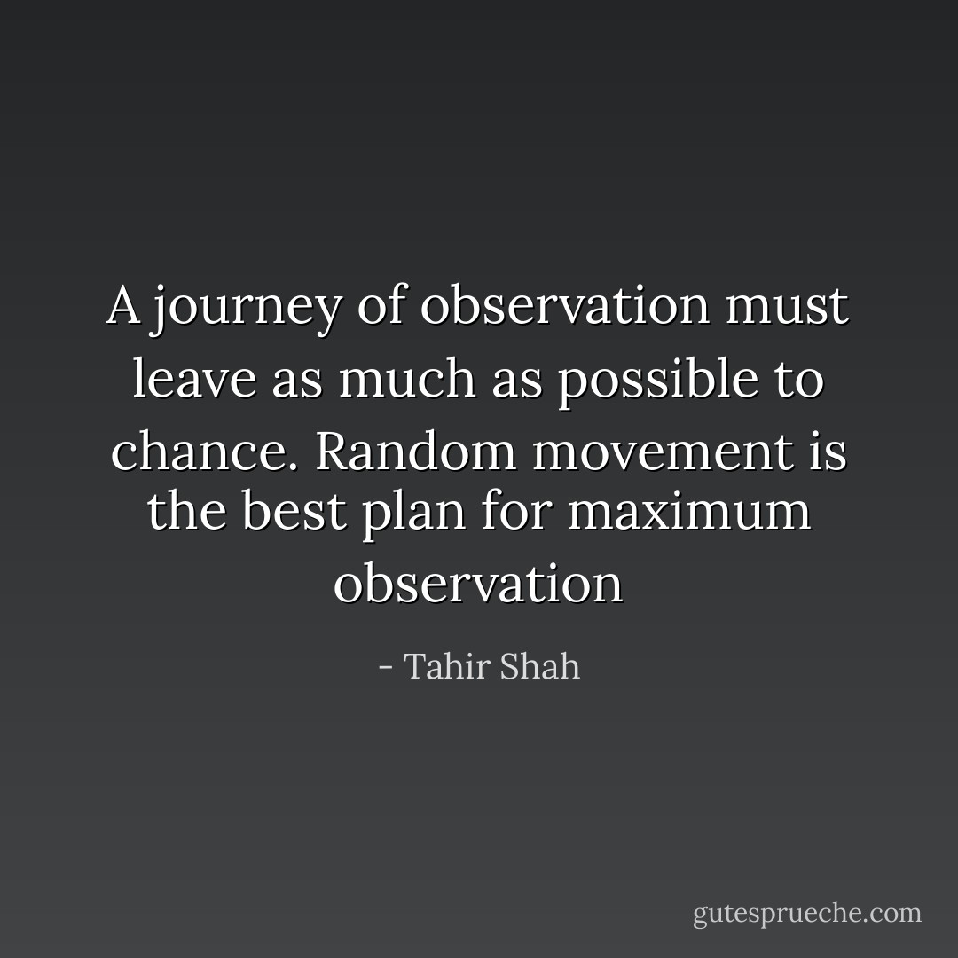 A journey of observation must leave as much as possible to chance. Random movement is the best plan for maximum observation - Tahir Shah