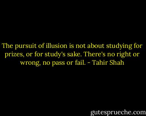 The pursuit of illusion is not about studying for prizes, or for study's sake. There's no right or wrong, no pass or fail. - Tahir Shah