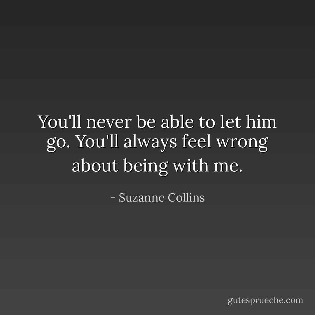 You'll never be able to let him go. You'll always feel wrong about being with me. - Suzanne Collins