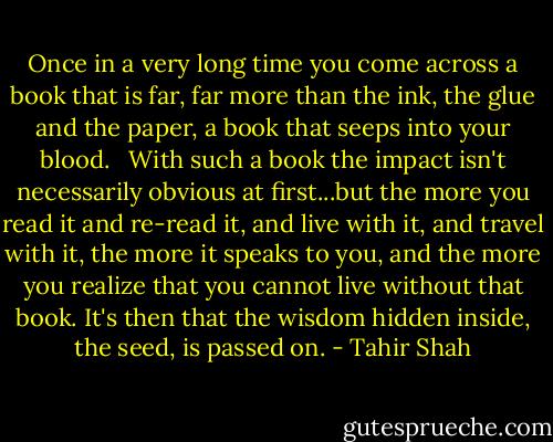 Once in a very long time you come across a book that is far, far more than the ink, the glue and the paper, a book that seeps into your blood. <br /><br />With such a book the impact isn't necessarily obvious at first...but the more you read it and re-read it, and live with it, and travel with it, the more it speaks to you, and the more you realize that you cannot live without that book. It's then that the wisdom hidden inside, the seed, is passed on. - Tahir Shah