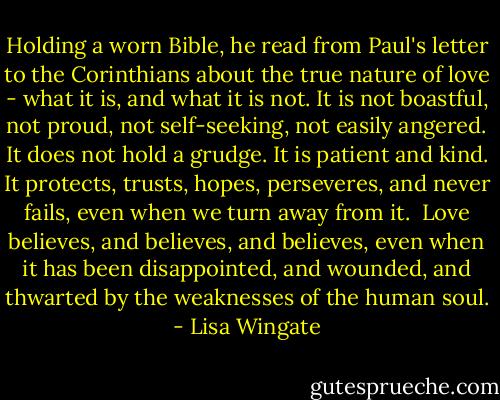 Holding a worn Bible, he read from Paul's letter to the Corinthians about the true nature of love - what it is, and what it is not. It is not boastful, not proud, not self-seeking, not easily angered. It does not hold a grudge. It is patient and kind. It protects, trusts, hopes, perseveres, and never fails, even when we turn away from it.<br /><br />Love believes, and believes, and believes, even when it has been disappointed, and wounded, and thwarted by the weaknesses of the human soul. - Lisa Wingate