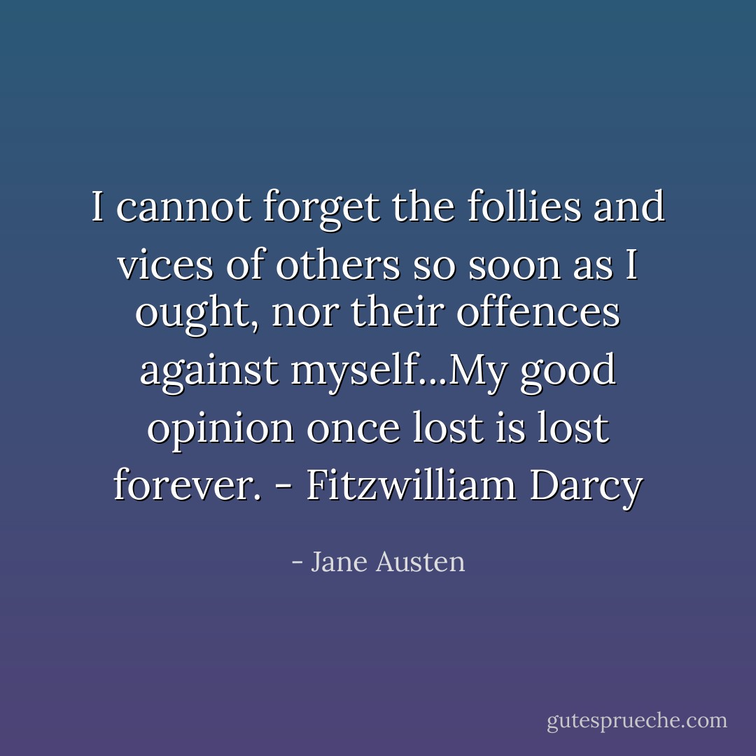 I cannot forget the follies and vices of others so soon as I ought, nor their offences against myself...My good opinion once lost is lost forever. - Fitzwilliam Darcy - Jane Austen