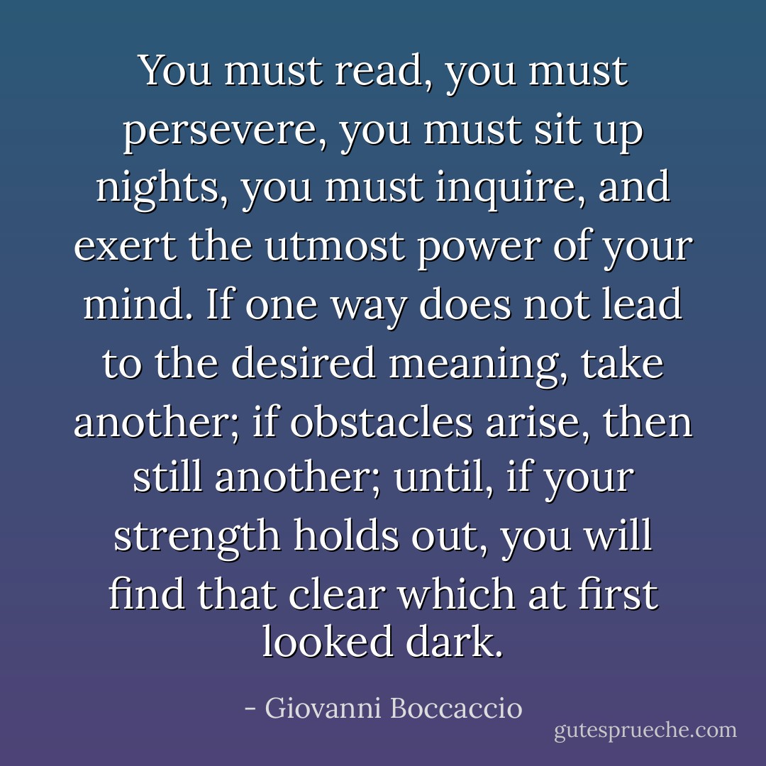 You must read, you must persevere, you must sit up nights, you must inquire, and exert the utmost power of your mind. If one way does not lead to the desired meaning, take another; if obstacles arise, then still another; until, if your strength holds out, you will find that clear which at first looked dark. - Giovanni Boccaccio
