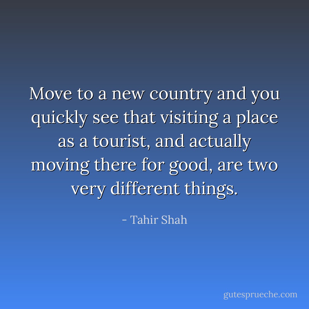 Move to a new country and you quickly see that visiting a place as a tourist, and actually moving there for good, are two very different things. - Tahir Shah
