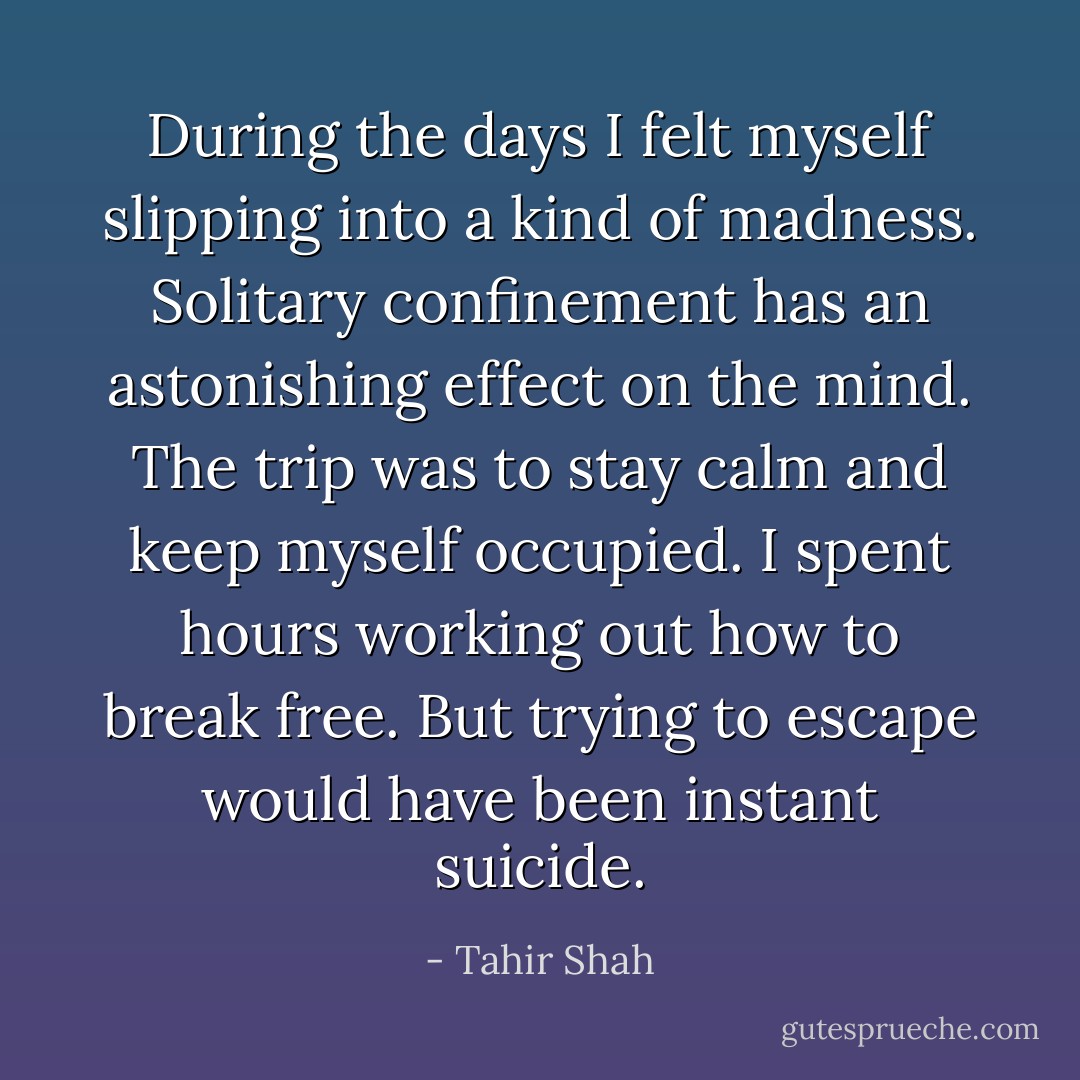 During the days I felt myself slipping into a kind of madness. Solitary confinement has an astonishing effect on the mind. The trip was to stay calm and keep myself occupied. I spent hours working out how to break free. But trying to escape would have been instant suicide. - Tahir Shah
