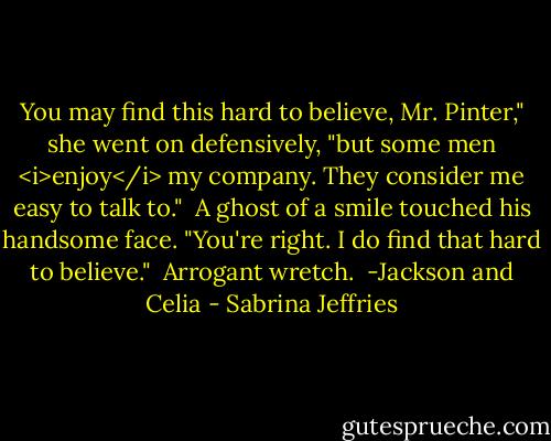 You may find this hard to believe, Mr. Pinter," she went on defensively, "but some men <i>enjoy</i> my company. They consider me easy to talk to."<br /><br />A ghost of a smile touched his handsome face. "You're right. I do find that hard to believe."<br /><br />Arrogant wretch.<br /><br />-Jackson and Celia - Sabrina Jeffries