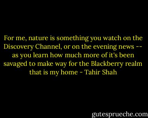 For me, nature is something you watch on the Discovery Channel, or on the evening news -- as you learn how much more of it's been savaged to make way for the Blackberry realm that is my home - Tahir Shah