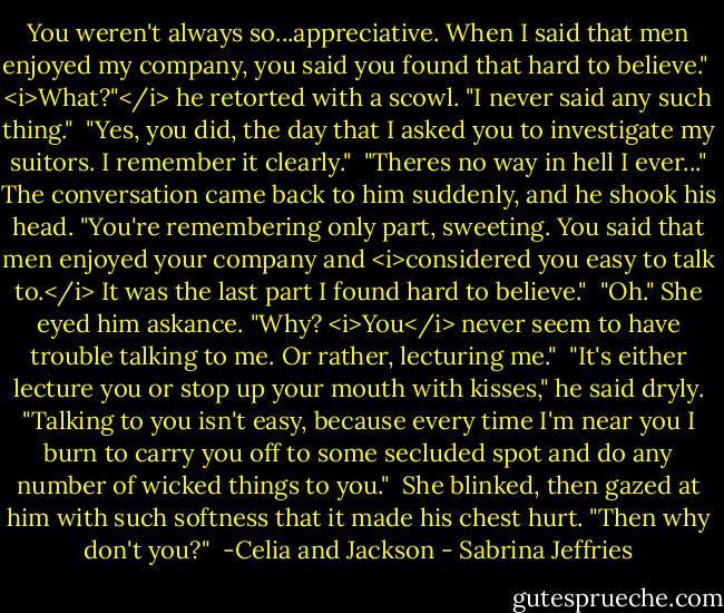 You weren't always so...appreciative. When I said that men enjoyed my company, you said you found that hard to believe."<br /><br /><i>What?"</i> he retorted with a scowl. "I never said any such thing."<br /><br />"Yes, you did, the day that I asked you to investigate my suitors. I remember it clearly."<br /><br />"Theres no way in hell I ever..." The conversation came back to him suddenly, and he shook his head. "You're remembering only part, sweeting. You said that men enjoyed your company and <i>considered you easy to talk to.</i> It was the last part I found hard to believe."<br /><br />"Oh." She eyed him askance. "Why? <i>You</i> never seem to have trouble talking to me. Or rather, lecturing me."<br /><br />"It's either lecture you or stop up your mouth with kisses," he said dryly. "Talking to you isn't easy, because every time I'm near you I burn to carry you off to some secluded spot and do any number of wicked things to you."<br /><br />She blinked, then gazed at him with such softness that it made his chest hurt. "Then why don't you?"<br /><br />-Celia and Jackson - Sabrina Jeffries