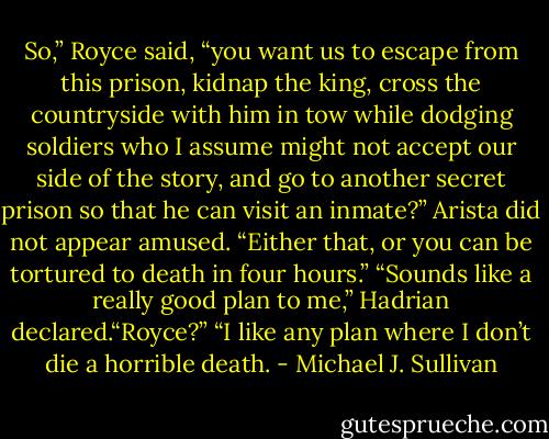 So,” Royce said, “you want us to escape from this prison, kidnap the king, cross the countryside with him in tow while dodging soldiers who I assume might not accept our side of the story, and go to another secret prison so that he can visit an inmate?”<br />Arista did not appear amused. “Either that, or you can be tortured to death in four hours.”<br />“Sounds like a really good plan to me,” Hadrian declared.“Royce?”<br />“I like any plan where I don’t die a horrible death. - Michael J. Sullivan