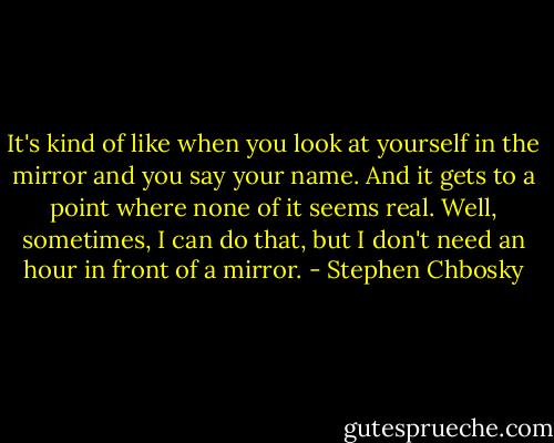 It's kind of like when you look at yourself in the mirror and you say your name. And it gets to a point where none of it seems real. Well, sometimes, I can do that, but I don't need an hour in front of a mirror. - Stephen Chbosky