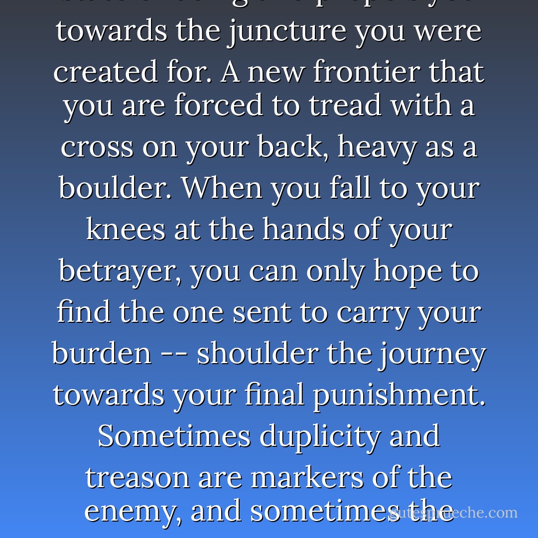The path of destiny pulls you forward. It exhumes you from a state of being and propels you towards the juncture you were created for. A new frontier that you are forced to tread with a cross on your back, heavy as a boulder. When you fall to your knees at the hands of your betrayer, you can only hope to find the one sent to carry your burden -- shoulder the journey towards your final punishment.<br />Sometimes duplicity and treason are markers of the enemy, and sometimes the failed intention of a masterful ally. - Addison Moore