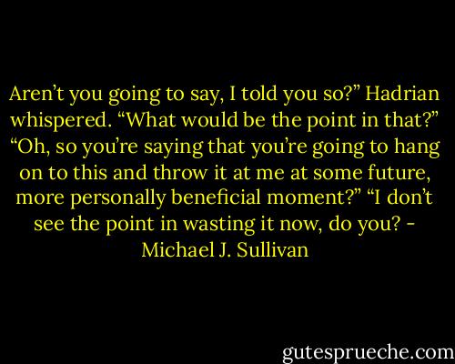 Aren’t you going to say, I told you so?” Hadrian whispered.<br />“What would be the point in that?”<br />“Oh, so you’re saying that you’re going to hang on to this and throw it at me at some future, more personally beneficial moment?”<br />“I don’t see the point in wasting it now, do you? - Michael J. Sullivan