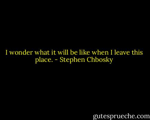 I wonder what it will be like when I leave this place. - Stephen Chbosky