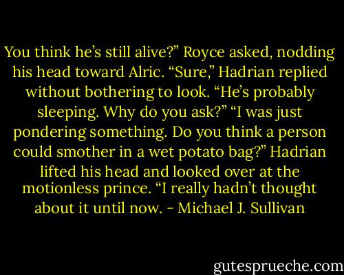 You think he’s still alive?” Royce asked, nodding his head toward Alric.<br />“Sure,” Hadrian replied without bothering to look. “He’s probably sleeping. Why do you ask?”<br />“I was just pondering something. Do you think a person could smother in a wet potato bag?”<br />Hadrian lifted his head and looked over at the motionless prince. “I really hadn’t thought about it until now. - Michael J. Sullivan