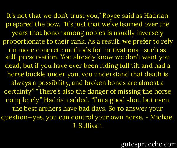 It’s not that we don’t trust you,” Royce said as Hadrian prepared the bow. “It’s just that we’ve learned over the years that honor among nobles is usually inversely proportionate to their rank. As a result, we prefer to rely on more concrete methods for motivations—such as self-preservation. You already know we don’t want you dead, but if you have ever been riding full tilt and had a horse buckle under you, you understand that death is always a possibility, and broken bones are almost a certainty.”<br />“There’s also the danger of missing the horse completely,” Hadrian added. “I’m a good shot, but even the best archers have bad days. So to answer your question—yes, you can control your own horse. - Michael J. Sullivan