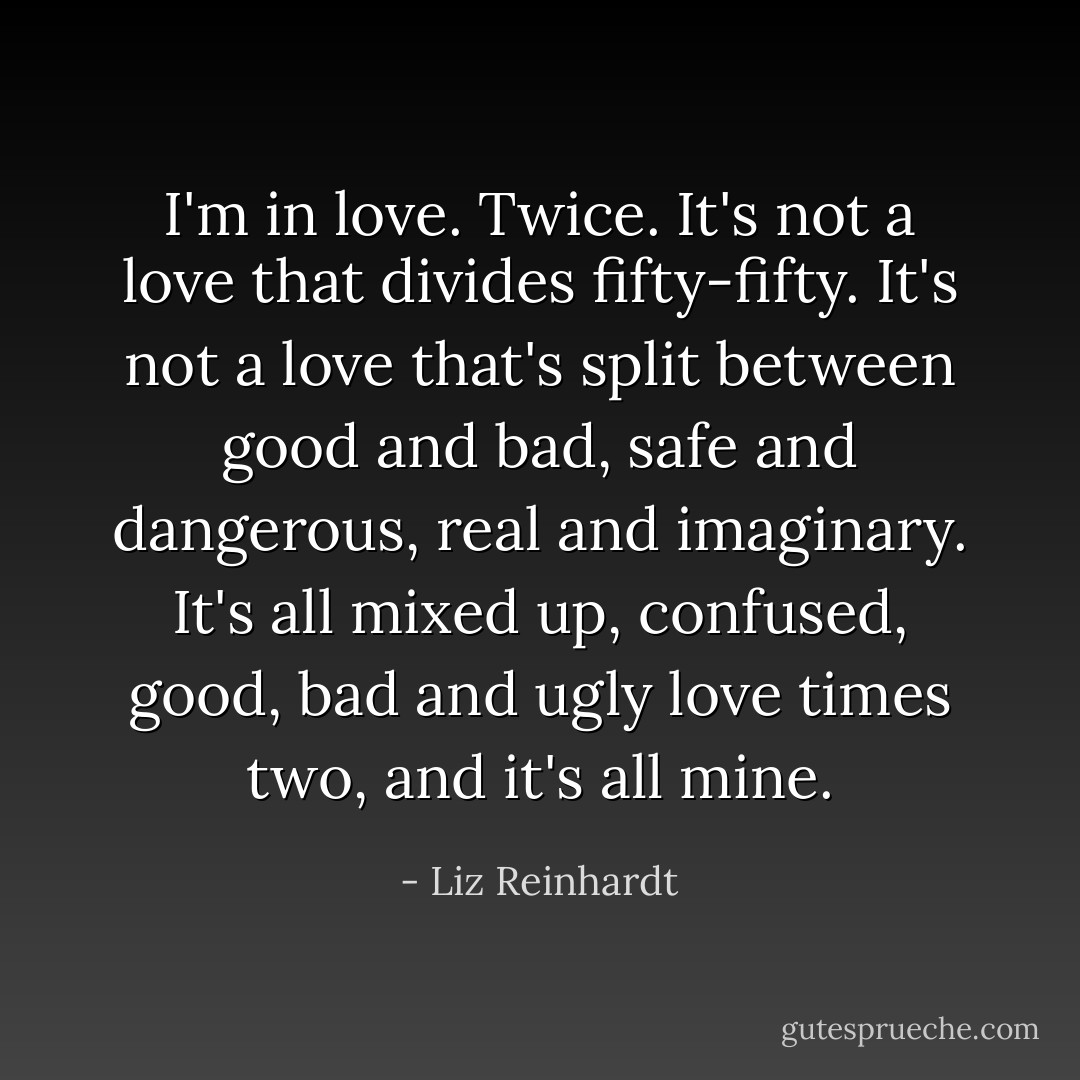 I'm in love. Twice. It's not a love that divides fifty-fifty. It's not a love that's split between good and bad, safe and dangerous, real and imaginary. It's all mixed up, confused, good, bad and ugly love times two, and it's all mine. - Liz Reinhardt