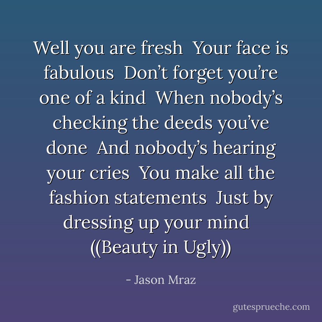 Well you are fresh<br /> Your face is fabulous<br /> Don’t forget you’re one of a kind<br /> When nobody’s checking the deeds you’ve done<br /> And nobody’s hearing your cries<br /> You make all the fashion statements<br /> Just by dressing up your mind<br /> <br />((Beauty in Ugly)) - Jason Mraz
