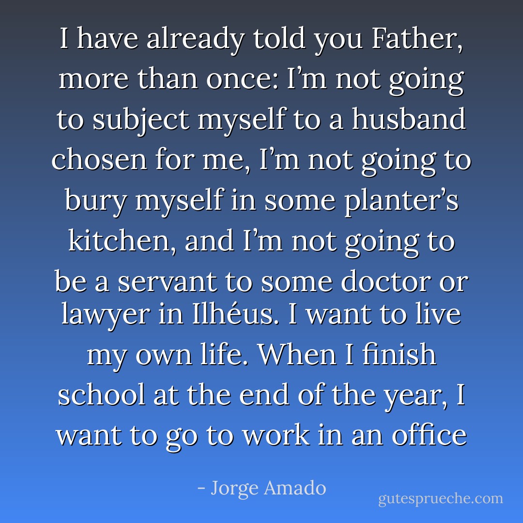 I have already told you Father, more than once: I’m not going to subject myself to a husband chosen for me, I’m not going to bury myself in some planter’s kitchen, and I’m not going to be a servant to some doctor or lawyer in Ilhéus. I want to live my own life. When I finish school at the end of the year, I want to go to work in an office - Jorge Amado