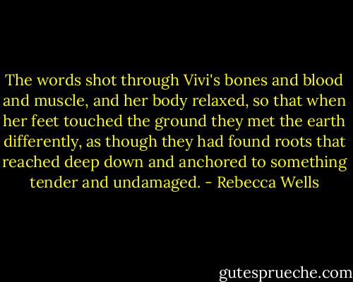 The words shot through Vivi's bones and blood and muscle, and her body relaxed, so that when her feet touched the ground they met the earth differently, as though they had found roots that reached deep down and anchored to something tender and undamaged. - Rebecca Wells
