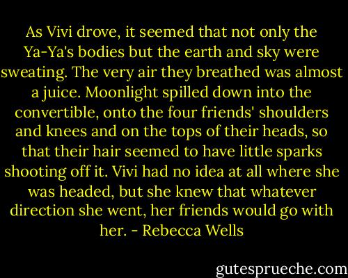 As Vivi drove, it seemed that not only the Ya-Ya's bodies but the earth and sky were sweating. The very air they breathed was almost a juice. Moonlight spilled down into the convertible, onto the four friends' shoulders and knees and on the tops of their heads, so that their hair seemed to have little sparks shooting off it. Vivi had no idea at all where she was headed, but she knew that whatever direction she went, her friends would go with her. - Rebecca Wells