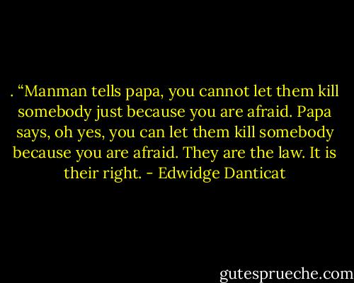 . “Manman tells papa, you cannot let them kill somebody just because you are afraid. Papa says, oh yes, you can let them kill somebody because you are afraid. They are the law. It is their right. - Edwidge Danticat