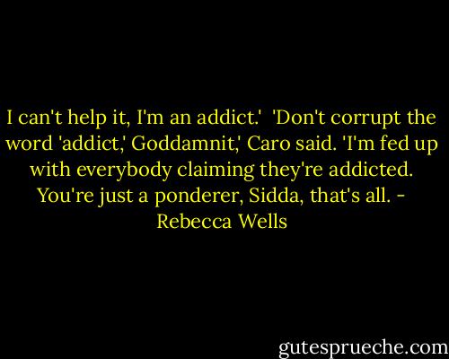 I can't help it, I'm an addict.'<br /><br />'Don't corrupt the word 'addict,' Goddamnit,' Caro said. 'I'm fed up with everybody claiming they're addicted. You're just a ponderer, Sidda, that's all. - Rebecca Wells