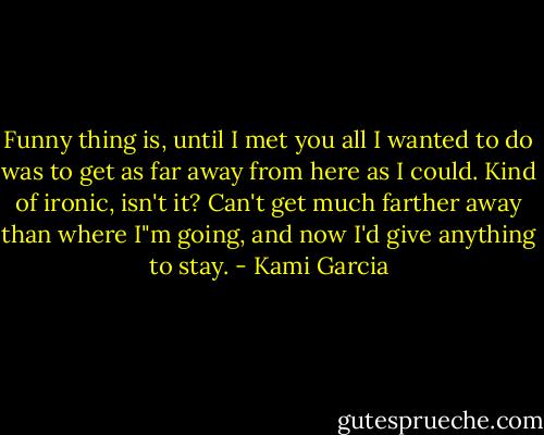 Funny thing is, until I met you all I wanted to do was to get as far away from here as I could. Kind of ironic, isn't it? Can't get much farther away than where I"m going, and now I'd give anything to stay. - Kami Garcia
