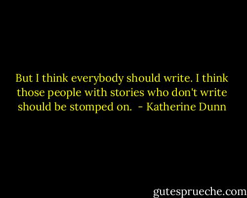 But I think everybody should write. I think those people with stories who don't write should be stomped on.  - Katherine Dunn