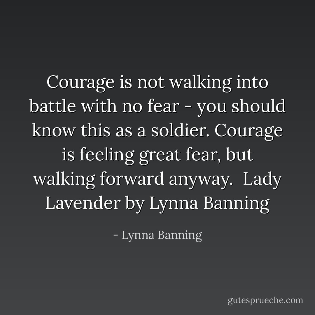 Courage is not walking into battle with no fear - you should know this as a soldier. Courage is feeling great fear, but walking forward anyway.<br /><br />Lady Lavender by Lynna Banning - Lynna Banning